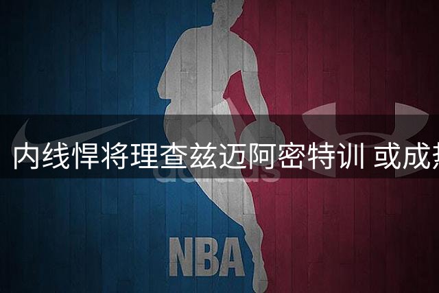 内线悍将理查兹迈阿密特训 或成热火引援首选