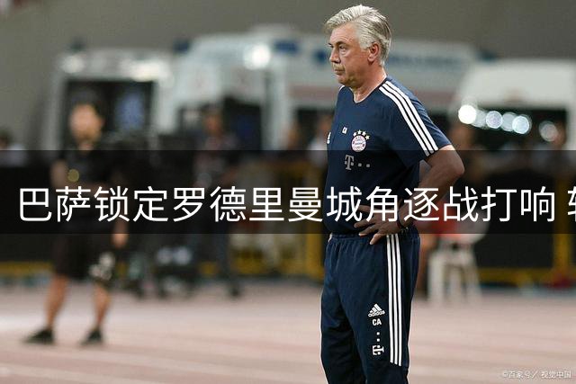 巴萨锁定罗德里曼城角逐战打响 转会谈判即将启动