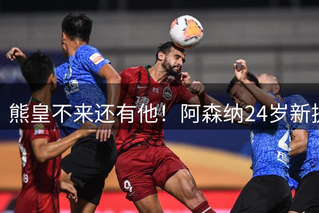 熊皇不来还有他！阿森纳24岁新援2助+加盟后5场造5球 4000万超值
