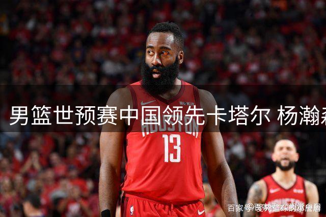 男篮世预赛中国领先卡塔尔 杨瀚森贡献13+5