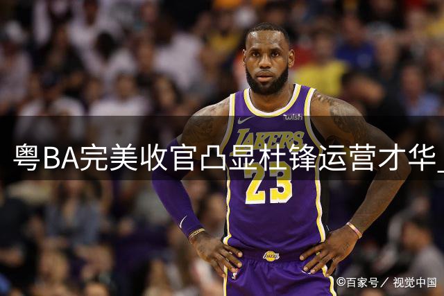 粤BA完美收官凸显杜锋运营才华 朱芳雨职务悬念未解徐杰未来引遐想