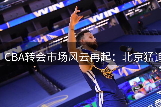 CBA转会市场风云再起：北京猛追朱俊龙 山西江苏陷交易僵局